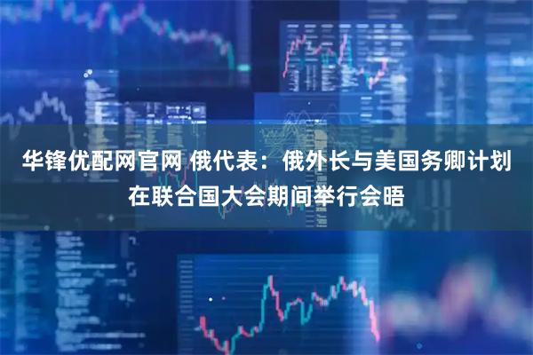 华锋优配网官网 俄代表：俄外长与美国务卿计划在联合国大会期间举行会晤