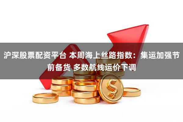 沪深股票配资平台 本周海上丝路指数：集运加强节前备货 多数航线运价下调