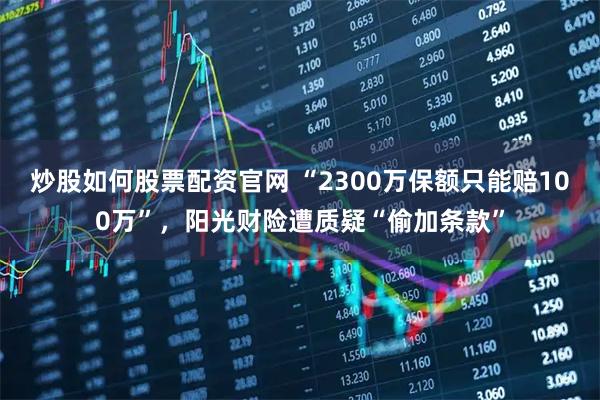 炒股如何股票配资官网 “2300万保额只能赔100万”，阳光财险遭质疑“偷加条款”