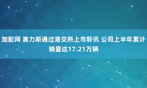 加配网 赛力斯通过港交所上市聆讯 公司上半年累计销量达17.21万辆