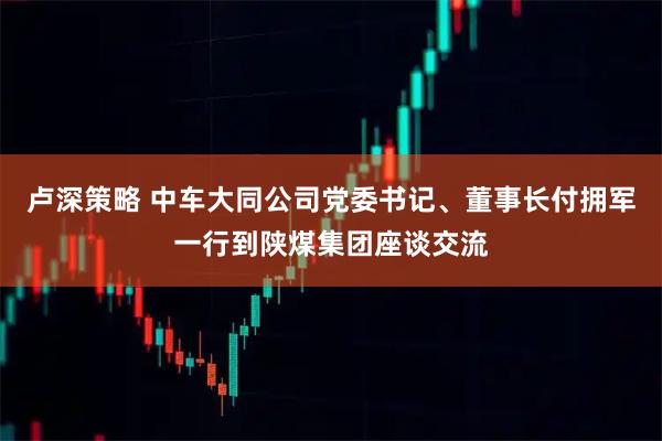 卢深策略 中车大同公司党委书记、董事长付拥军一行到陕煤集团座谈交流