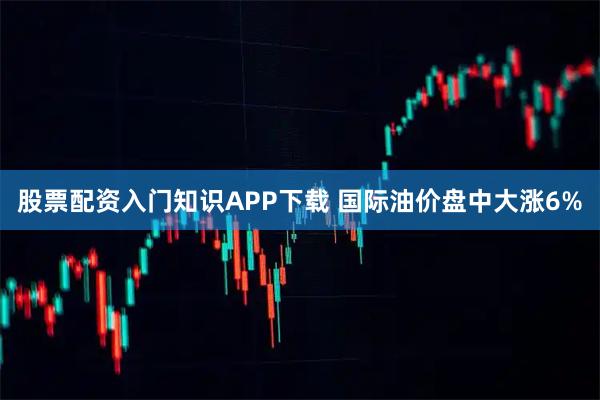 股票配资入门知识APP下载 国际油价盘中大涨6%