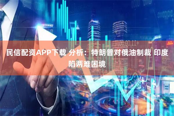 民信配资APP下载 分析：特朗普对俄油制裁 印度陷两难困境