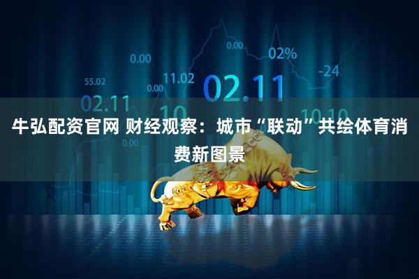 牛弘配资官网 财经观察：城市“联动”共绘体育消费新图景