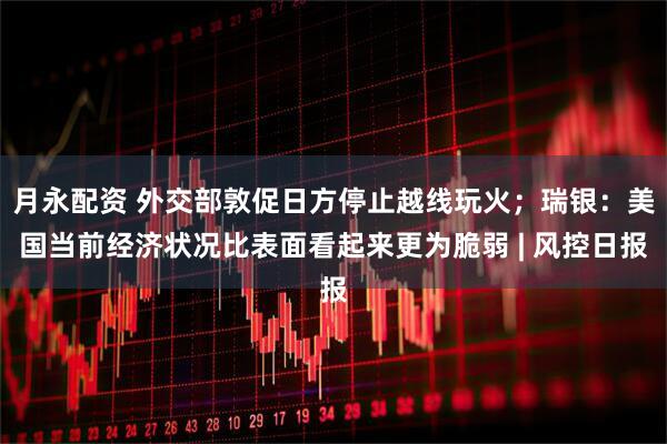 月永配资 外交部敦促日方停止越线玩火；瑞银：美国当前经济状况比表面看起来更为脆弱 | 风控日报