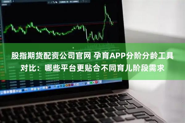 股指期货配资公司官网 孕育APP分阶分龄工具对比：哪些平台更贴合不同育儿阶段需求