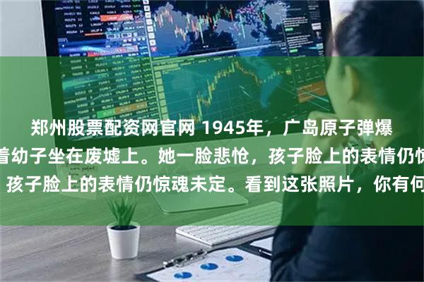 郑州股票配资网官网 1945年，广岛原子弹爆炸后，一名日本女子抱着幼子坐在废墟上。她一脸悲怆，孩子脸上的表情仍惊魂未定。看到这张照片，你有何感想？