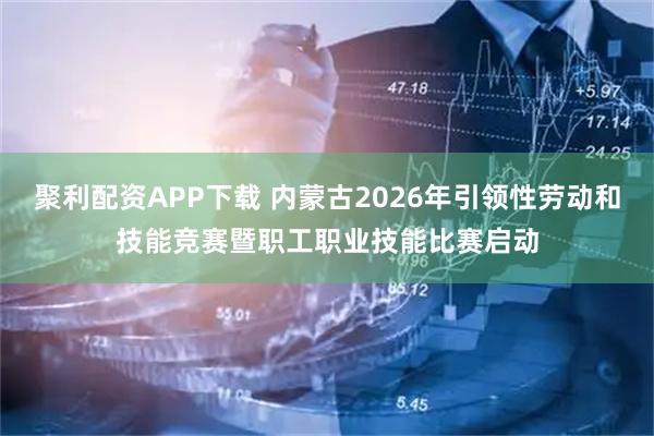 聚利配资APP下载 内蒙古2026年引领性劳动和技能竞赛暨职工职业技能比赛启动