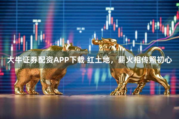 大牛证券配资APP下载 红土地，薪火相传照初心