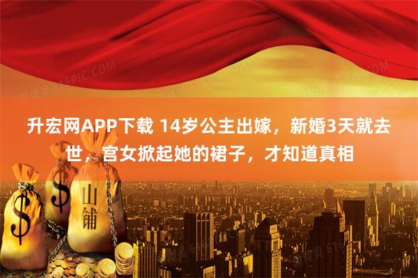 升宏网APP下载 14岁公主出嫁，新婚3天就去世，宫女掀起她的裙子，才知道真相