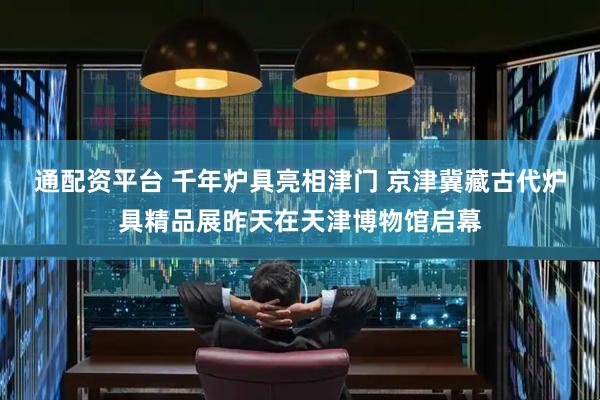通配资平台 千年炉具亮相津门 京津冀藏古代炉具精品展昨天在天津博物馆启幕