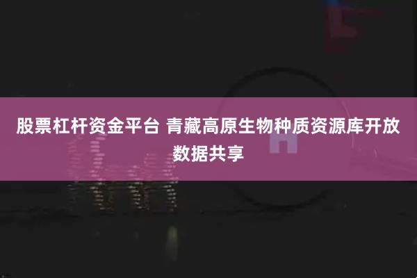 股票杠杆资金平台 青藏高原生物种质资源库开放数据共享