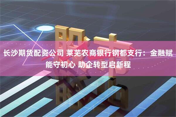 长沙期货配资公司 莱芜农商银行钢都支行：金融赋能守初心 助企转型启新程